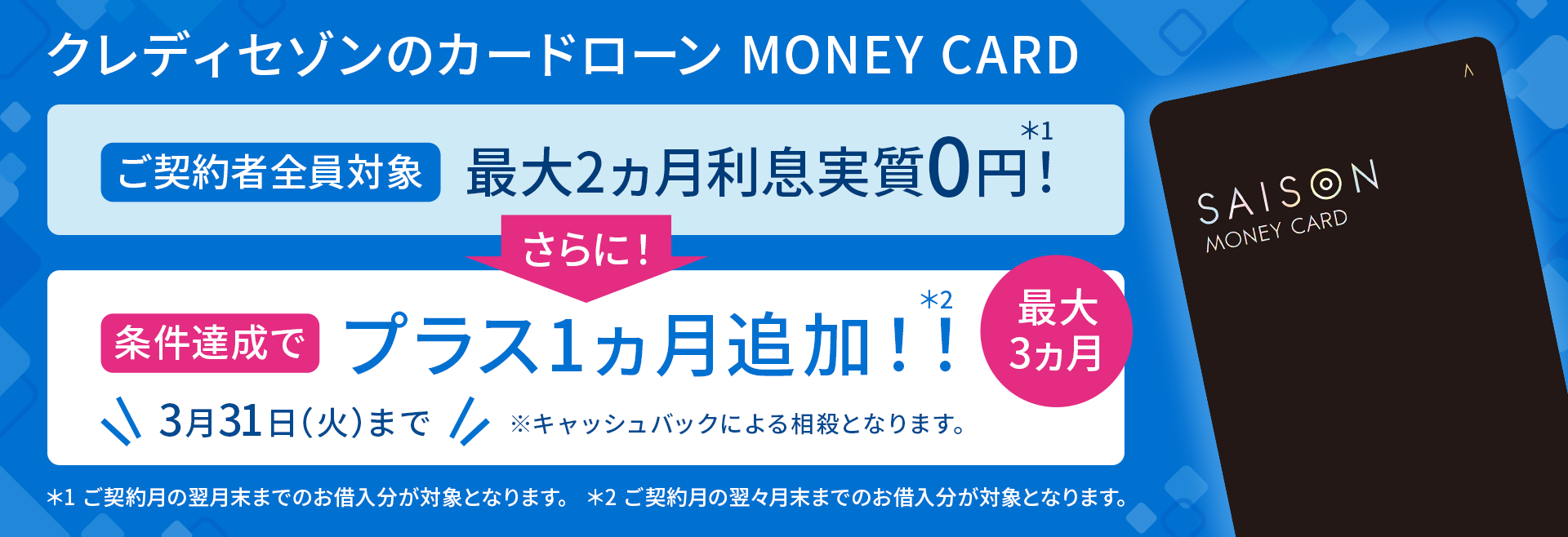 ご契約者全員対象最大2ヵ月利息実質0円！ さらに！条件達成でプラス1ヵ月追加！！ 最大3ヵ月 3月31日（火）まで※キャッシュバックによる相殺となります。