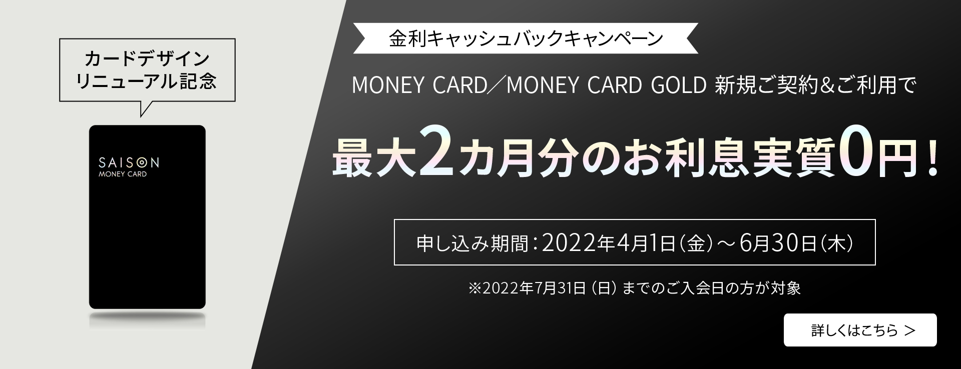 カードデザインリニューアル記念 金利キャッシュバックキャンペーン MONEY CARD／MONEY CARD GOLD 新規ご契約＆ご利用で最大2カ月分のお利息実質0円！ 申し込み期間：2022年4月1日（金）～6月30日（木）※2022年7月31日（日）までのご入会日の方が対象
