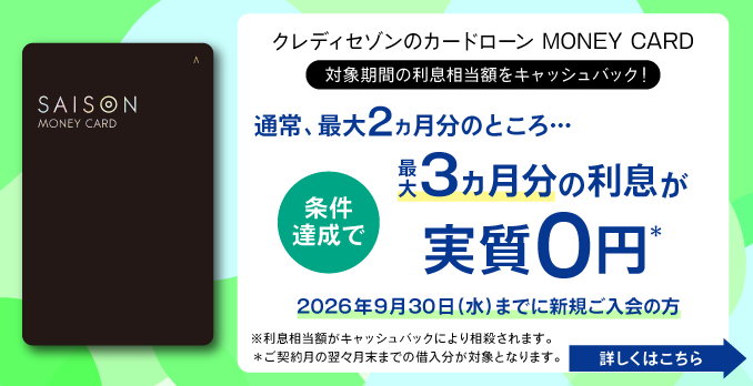 クレディセゾンのカードローン MONEY CARD 対象期間の利息相当額をキャッシュバック！ 条件達成で 通常、最大2ヵ月分のところ・・・最大3ヶ月分の利息が実質0円 2026年9月30日(水)までに新規ご入会の方 ※利息相当額がキャッシュバックにより相殺されます。※ご契約月の翌々月までの借入分が対象となります。