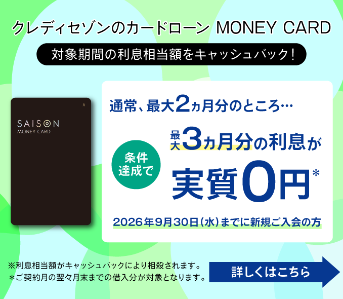 クレディセゾンのカードローン MONEY CARD 対象期間の利息相当額をキャッシュバック！ 条件達成で 通常、最大2ヵ月分のところ・・・最大3ヶ月分の利息が実質0円 2026年9月30日(水)までに新規ご入会の方 ※利息相当額がキャッシュバックにより相殺されます。※ご契約月の翌々月までの借入分が対象となります。