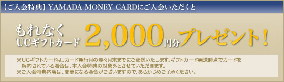 ご入会特典YAMADA MONEY CARDにお申し込みいただくと、もれなくヤマダUCギフトカード2,000円分をプレゼントいたします。