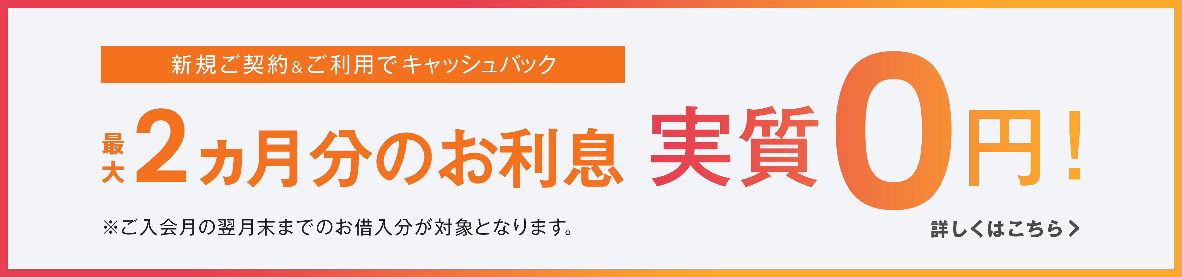 新規ご契約＆ご利用でキャッシュバック 最大2ヵ月分のお利息 実質0円！ 詳しくはこちら