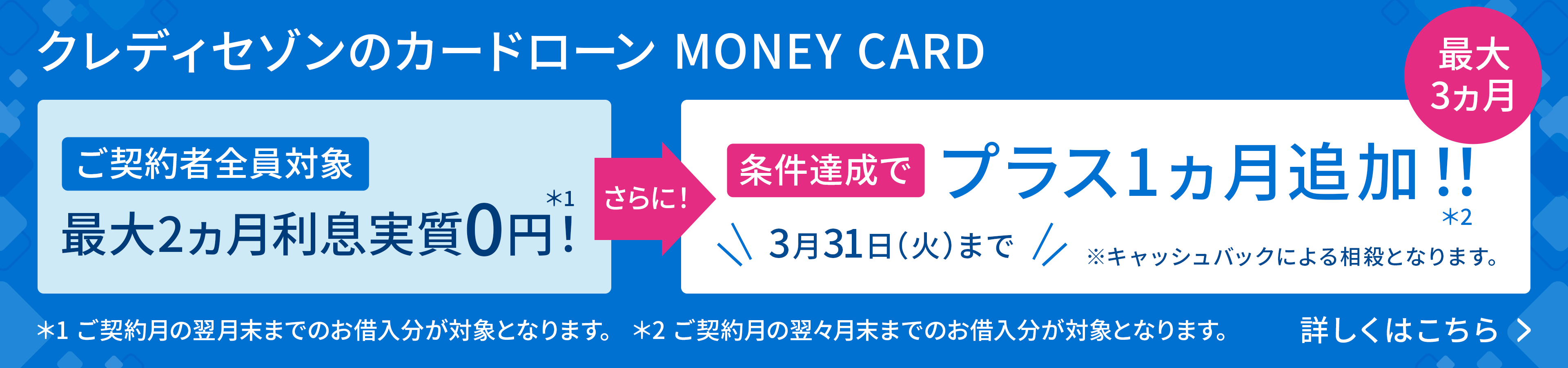 ご契約者全員対象最大2ヵ月利息実質0円！ さらに！条件達成でプラス1ヵ月追加！！ 最大3ヵ月 3月31日（火）まで 詳しくはこちら