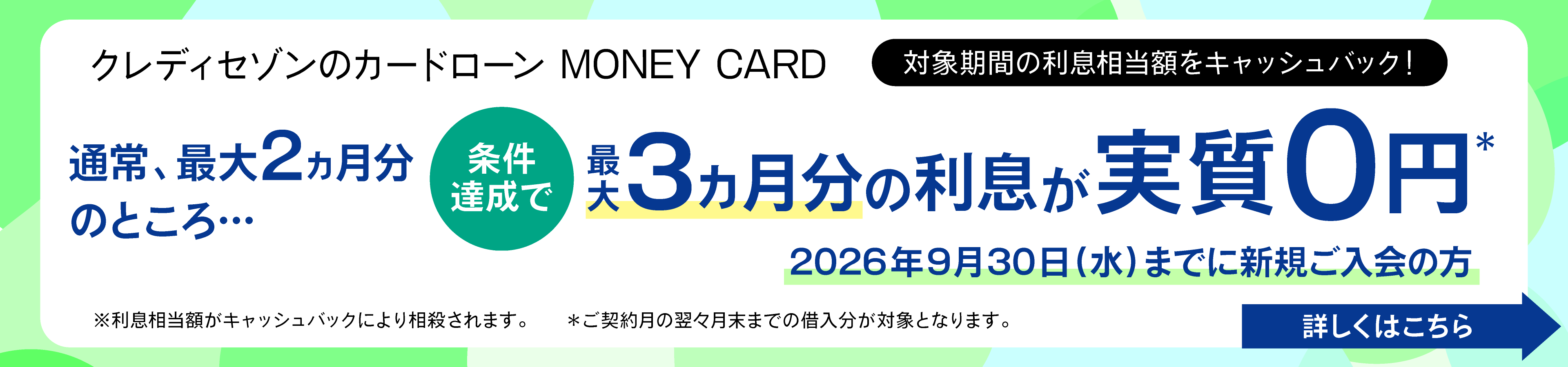 対象期間の利息相当額をキャッシュバック！条件達成で最大3ヵ月分の利息が実質0円 2026年9月30日（水）までに新規ご入会の方 詳しくはこちら